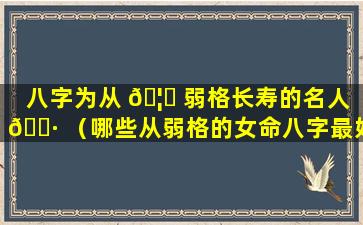 八字为从 🦅 弱格长寿的名人 🌷 （哪些从弱格的女命八字最好）